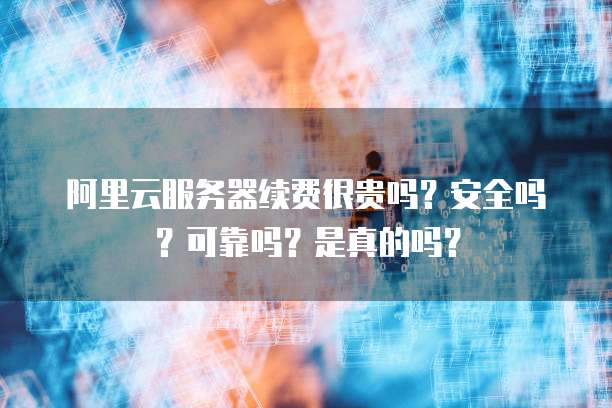 阿里云服务器续费很贵吗？安全吗？可靠吗？是真的吗？