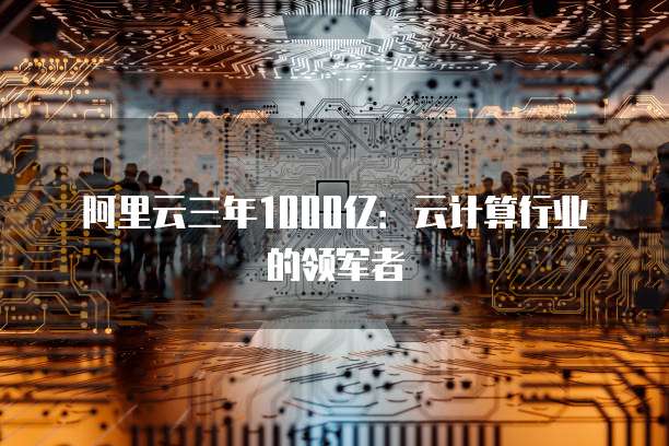 阿里云三年1000亿：云计算行业的领军者