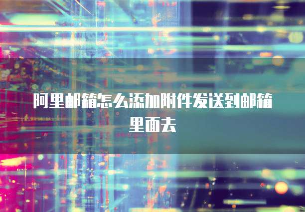 阿里邮箱怎么添加附件发送到邮箱里面去