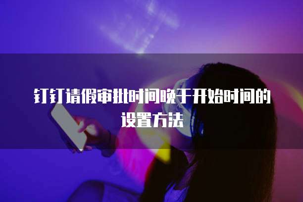 钉钉请假审批时间晚于开始时间的设置方法