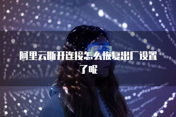阿里云断开连接怎么恢复出厂设置了呢