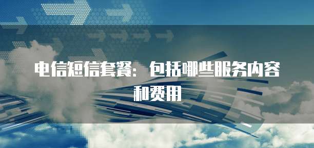 电信短信套餐：包括哪些服务内容和费用