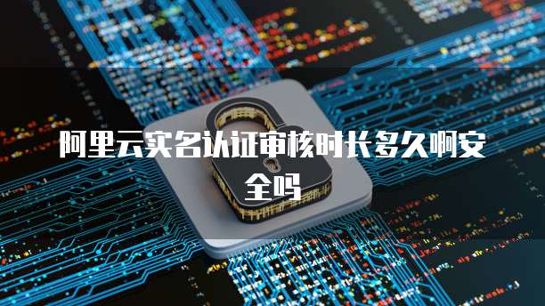 阿里云实名认证审核时长多久啊安全吗