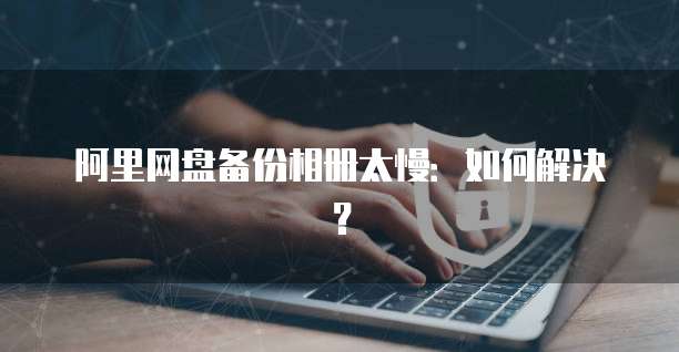 阿里网盘备份相册太慢：如何解决？