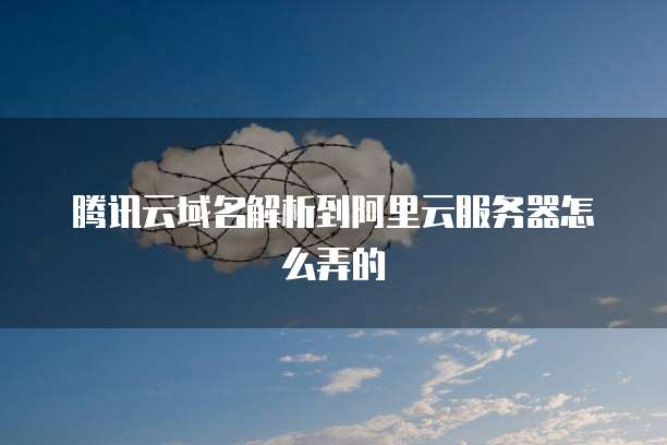 腾讯云域名解析到阿里云服务器怎么弄的