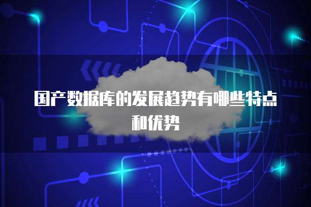 国产数据库的发展趋势有哪些特点和优势