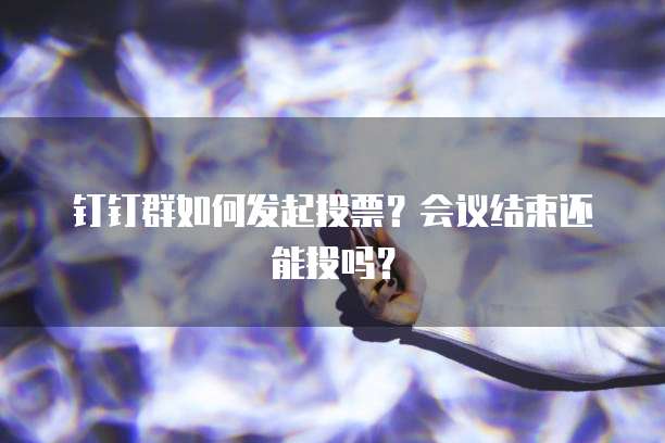 钉钉群如何发起投票？会议结束还能投吗？
