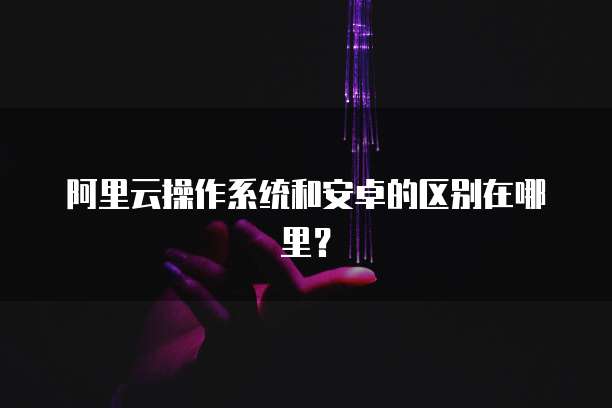 阿里云操作系统和安卓的区别在哪里？