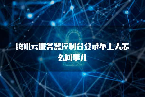 腾讯云服务器控制台登录不上去怎么回事儿