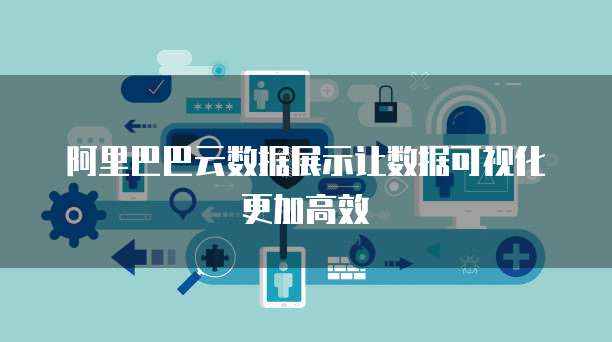 阿里巴巴云数据展示让数据可视化更加高效