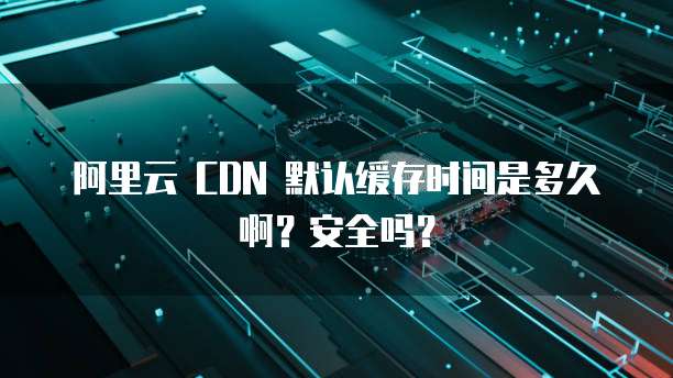 阿里云 CDN 默认缓存时间是多久啊？安全吗？