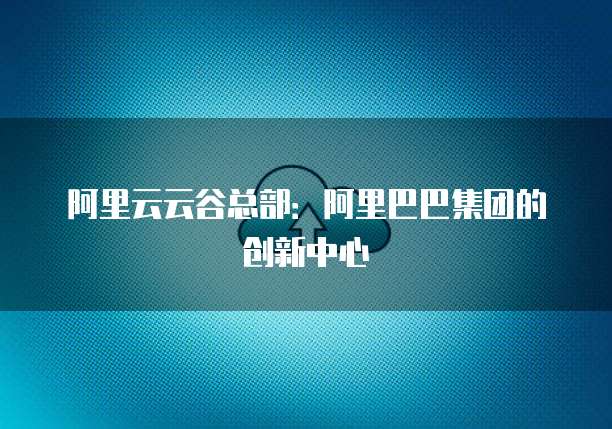 阿里云云谷总部：阿里巴巴集团的创新中心