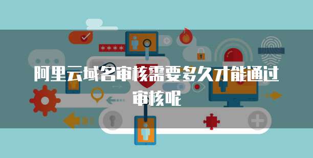 阿里云域名审核需要多久才能通过审核呢