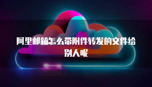 阿里邮箱怎么带附件转发的文件给别人呢