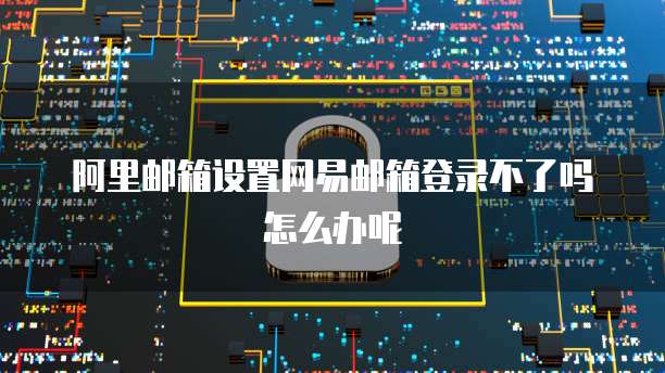 阿里邮箱设置网易邮箱登录不了吗怎么办呢