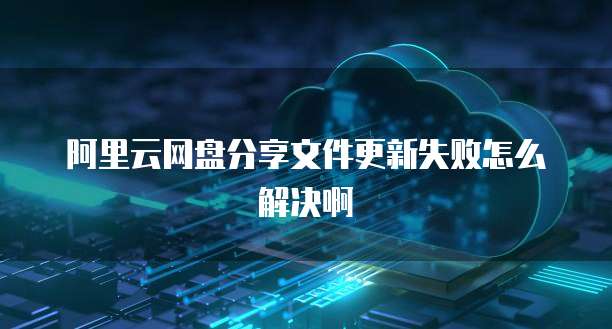 阿里云网盘分享文件更新失败怎么解决啊