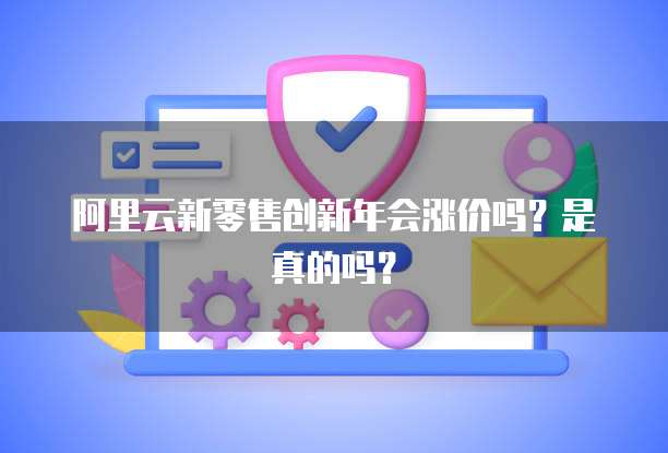 阿里云新零售创新年会涨价吗？是真的吗？