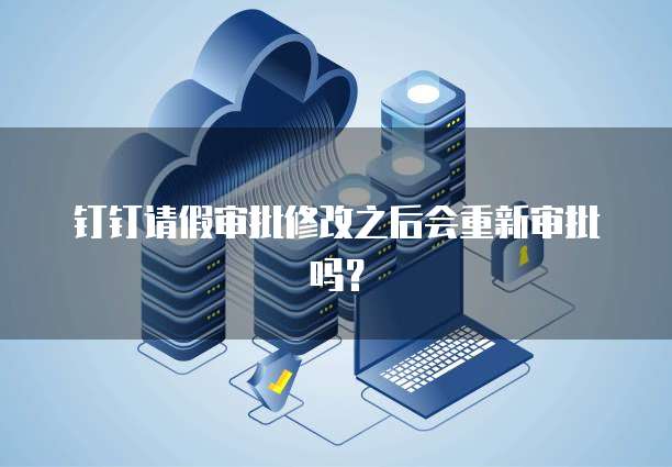 钉钉请假审批修改之后会重新审批吗？