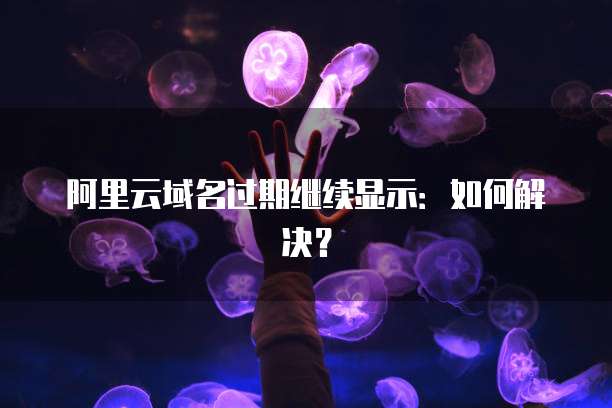 阿里云域名过期继续显示：如何解决？