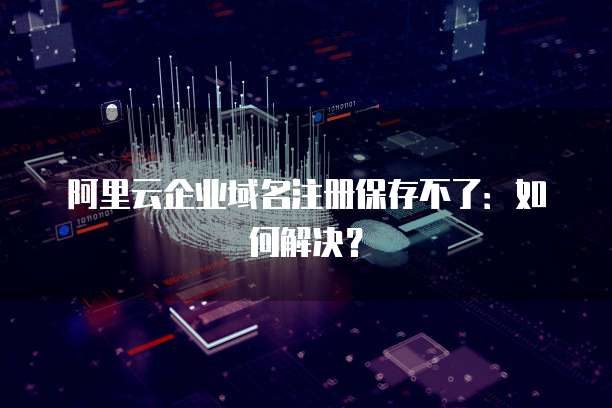 阿里云企业域名注册保存不了：如何解决？