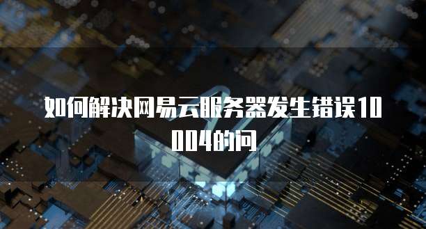 如何解决网易云服务器发生错误10004的问