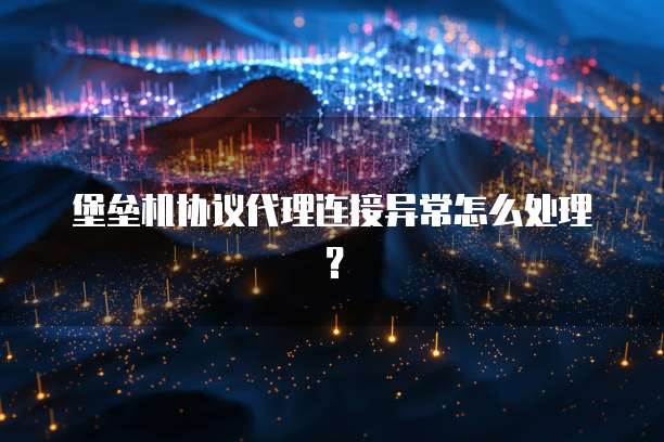 堡垒机协议代理连接异常怎么处理？