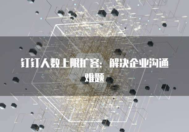 钉钉人数上限扩容：解决企业沟通难题
