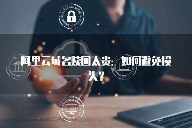 阿里云域名赎回太贵：如何避免损失？