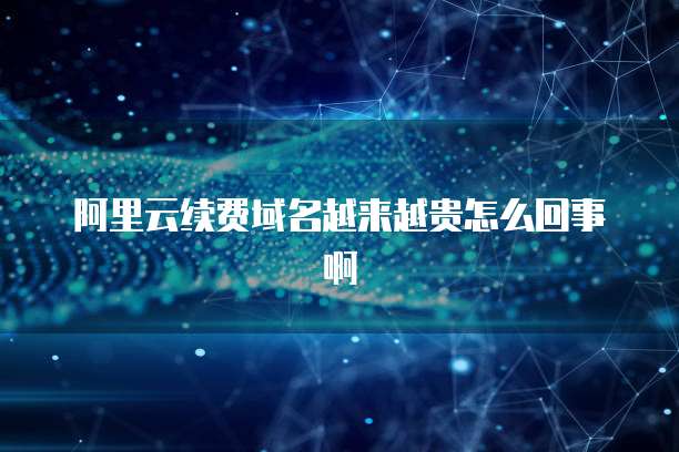 阿里云续费域名越来越贵怎么回事啊