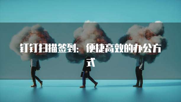钉钉扫描签到：便捷高效的办公方式