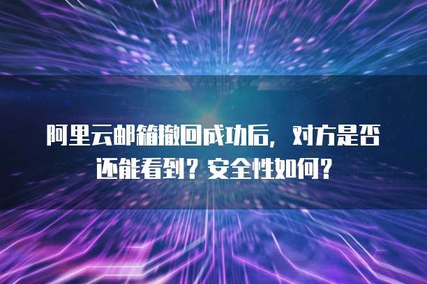 阿里云邮箱撤回成功后，对方是否还能看到？安全性如何？