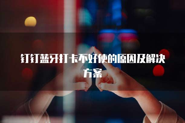 钉钉蓝牙打卡不好使的原因及解决方案