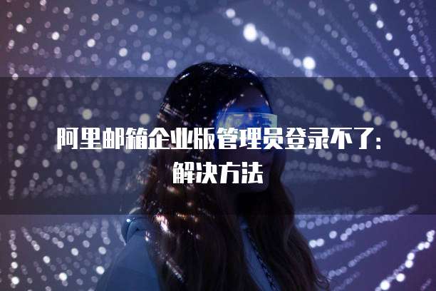阿里邮箱企业版管理员登录不了：解决方法