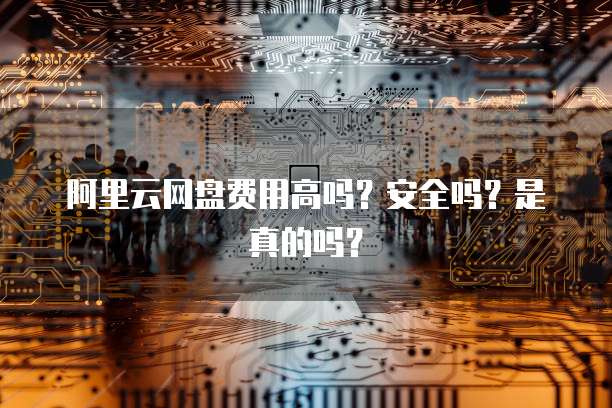 阿里云网盘费用高吗？安全吗？是真的吗？