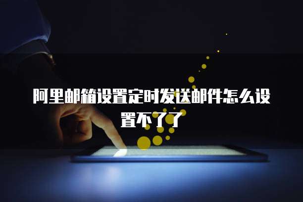 阿里邮箱设置定时发送邮件怎么设置不了了