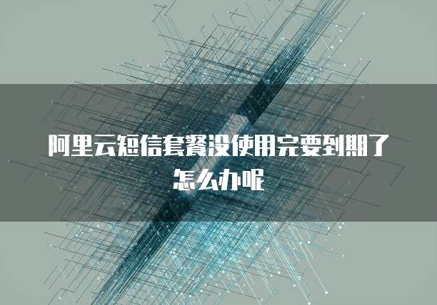 阿里云短信套餐没使用完要到期了怎么办呢