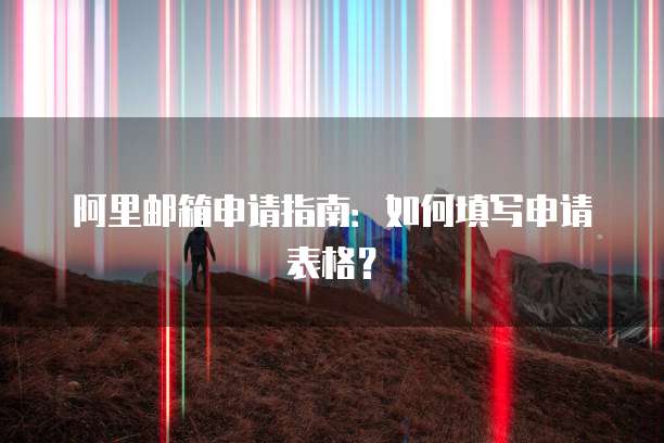 阿里邮箱申请指南：如何填写申请表格？