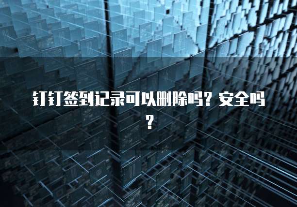 钉钉签到记录可以删除吗？安全吗？