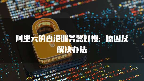 阿里云的香港服务器好慢：原因及解决办法