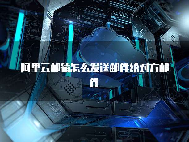 阿里云邮箱怎么发送邮件给对方邮件