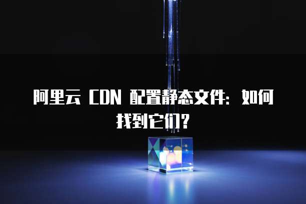 阿里云 CDN 配置静态文件：如何找到它们？