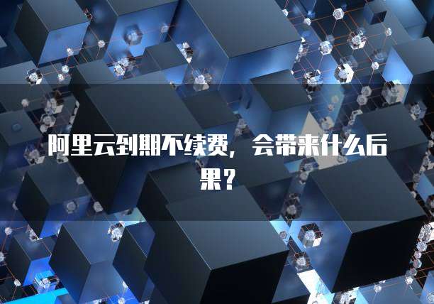 阿里云到期不续费，会带来什么后果？