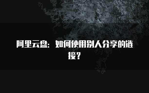 阿里云盘：如何使用别人分享的链接？