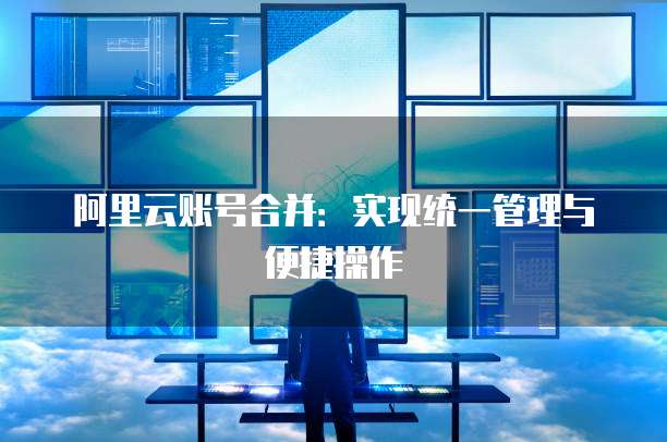 阿里云账号合并：实现统一管理与便捷操作