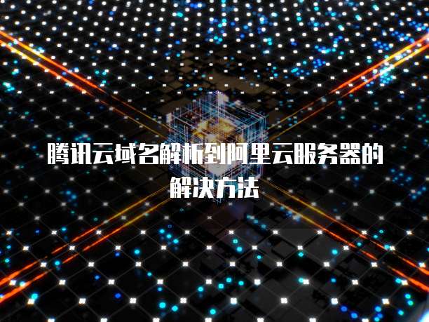 腾讯云域名解析到阿里云服务器的解决方法