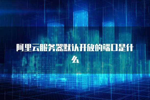 阿里云服务器默认开放的端口是什么