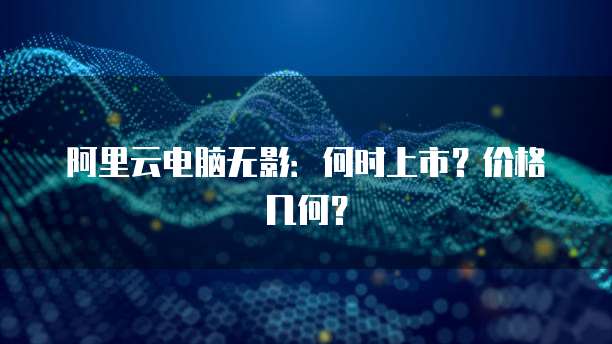阿里云电脑无影：何时上市？价格几何？