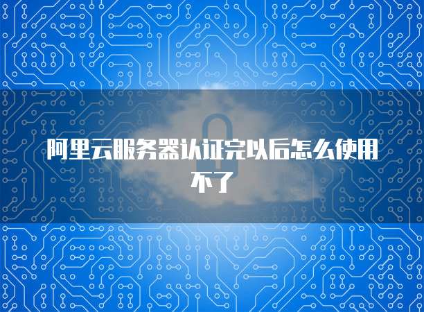 阿里云服务器认证完以后怎么使用不了
