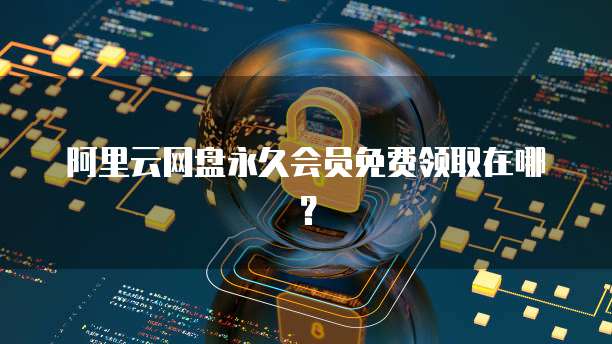 阿里云网盘永久会员免费领取在哪？
