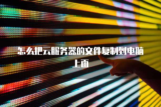 怎么把云服务器的文件复制到电脑上面